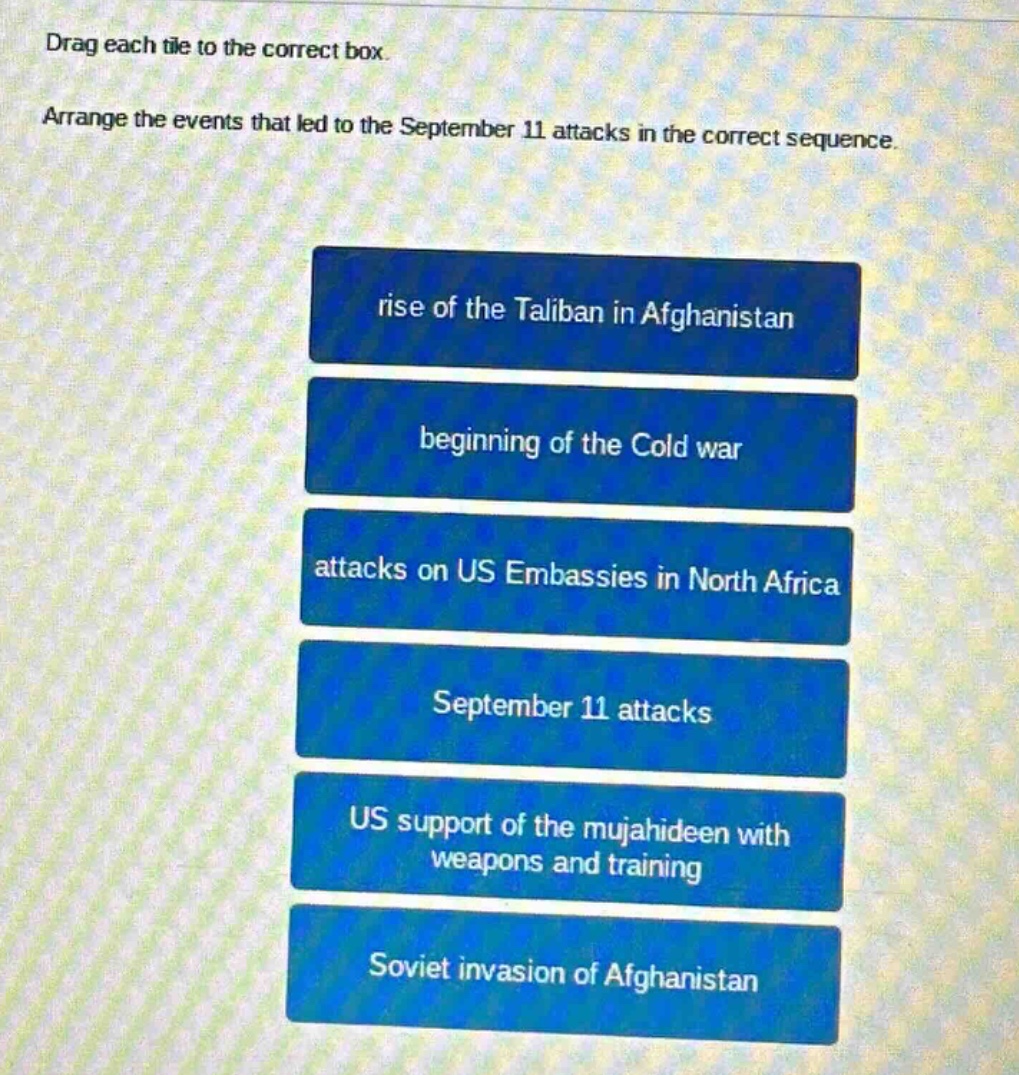 drag each tile to the correct box. arrange the events that led to the september 11 attacks in the correct sequence. rise of the taliban in afghanistan beginning of the cold war attacks on us embassies in north africa september 11 attacks us support of the mujahideen with weapons and training soviet invasion of afghanistan