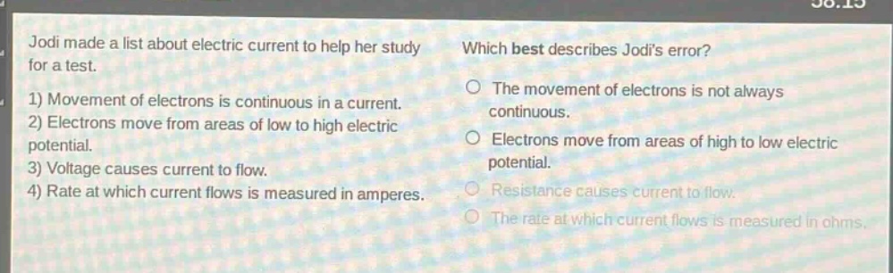 jodi made a list about electric current to help her study for a test. 1) movement of electrons is continuous in a current. 2) electrons move from areas of low to high electric potential. 3) voltage causes current to flow. 4) rate at which current flows is measured in amperes. which best describes jodis error? the movement of electrons is not always continuous. electrons move from areas of high to low electric potential. resistance causes current to flow. the rate at which current flows is measured in ohms.