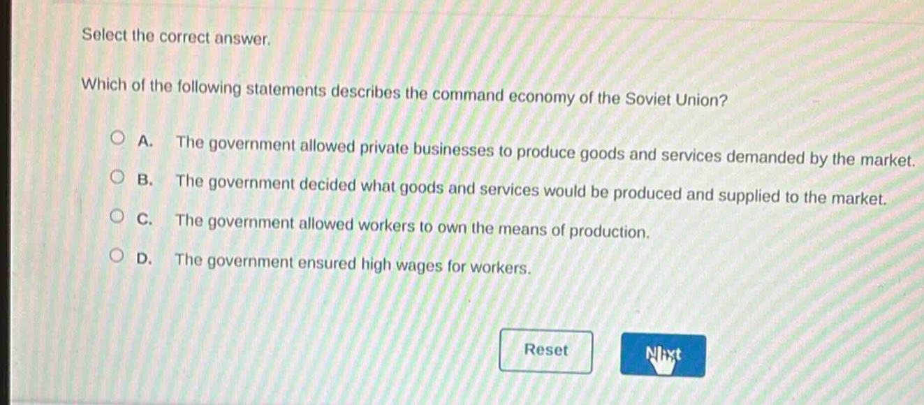 select the correct answer. which of the following statements describes the command economy of the soviet union? a. the government allowed private businesses to produce goods and services demanded by the market. b. the government decided what goods and services would be produced and supplied to the market. c. the government allowed workers to own the means of production. d. the government ensured high wages for workers.