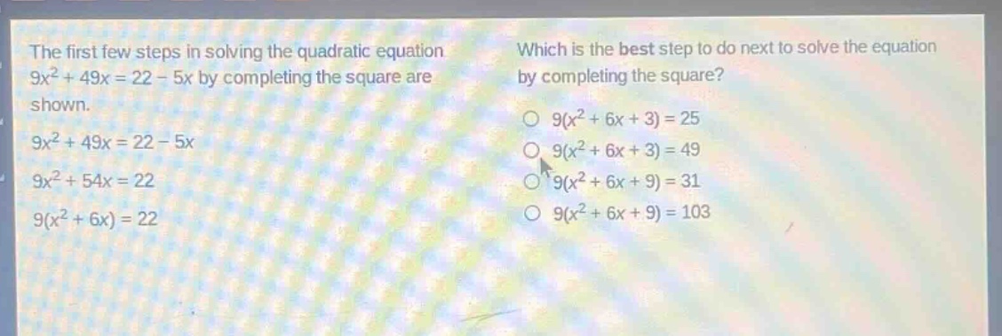 the first few steps in solving the quadratic equation 9x² + 49x = 22 - 5x by completing the square are shown. 9x² + 49x = 22 - 5x 9x² + 54x = 22 9(x² + 6x) = 22 which is the best step to do next to solve the equation by completing the square? 9(x² + 6x + 3) = 25 9(x² + 6x + 3) = 49 9(x² + 6x + 9) = 31 9(x² + 6x + 9) = 103