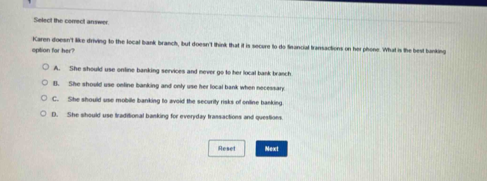 select the correct answer. karen doesnt like driving to the local bank branch, but doesnt think that it is secure to do financial transactions on her phone. what is the best banking option for her? a. she should use online banking services and never go to her local bank branch. b. she should use online banking and only use her local bank when necessary. c. she should use mobile banking to avoid the security risks of online banking. d. she should use traditional banking for everyday transactions and questions.