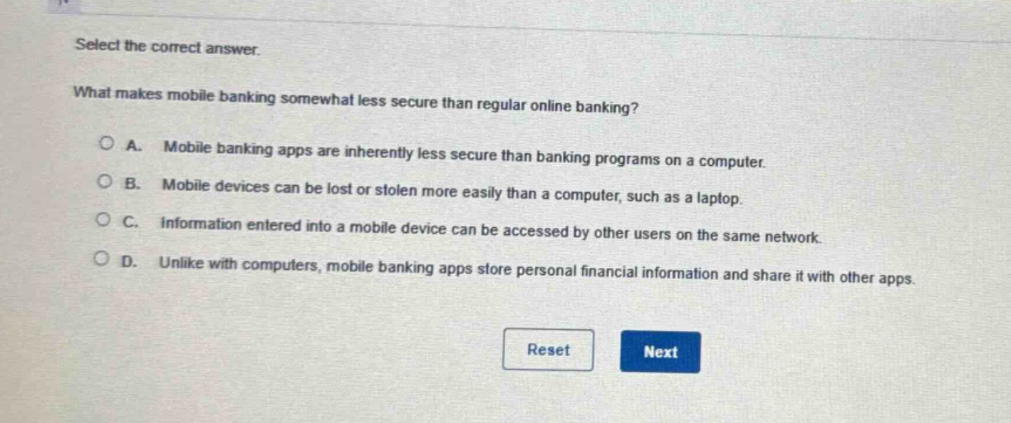 select the correct answer. what makes mobile banking somewhat less secure than regular online banking? a. mobile banking apps are inherently less secure than banking programs on a computer. b. mobile devices can be lost or stolen more easily than a computer, such as a laptop. c. information entered into a mobile device can be accessed by other users on the same network. d. unlike with computers, mobile banking apps store personal financial information and share it with other apps.