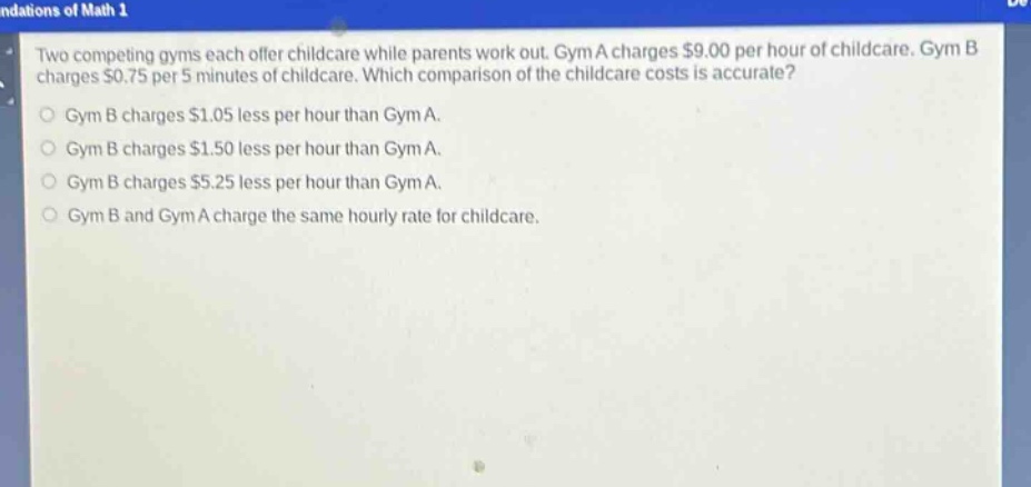 two competing gyms each offer childcare while parents work out. gym a charges $9.00 per hour of childcare. gym b charges $0.75 per 5 minutes of childcare. which comparison of the childcare costs is accurate? gym b charges $1.05 less per hour than gym a. gym b charges $1.50 less per hour than gym a. gym b charges $5.25 less per hour than gym a. gym b and gym a charge the same hourly rate for childcare.