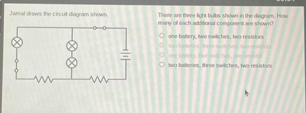 jamal draws the circuit diagram shown. there are three light bulbs shown in the diagram. how many of each additional component are shown? one battery, two switches, two resistors two batteries, three switches, two resistors one battery, four switches, one resistor two batteries, three switches, two resistors