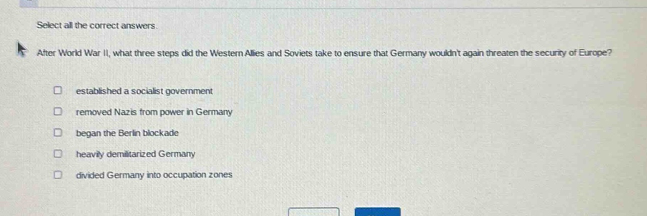 select all the correct answers. after world war ii, what three steps did the western allies and soviets take to ensure that germany wouldnt again threaten the security of europe? established a socialist government removed nazis from power in germany began the berlin blockade heavily demilitarized germany divided germany into occupation zones