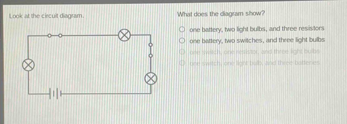 look at the circuit diagram. what does the diagram show? one battery, two light bulbs, and three resistors one battery, two switches, and three light bulbs one switch, one resistor, and three light bulbs one switch, one light bulb, and three batteries