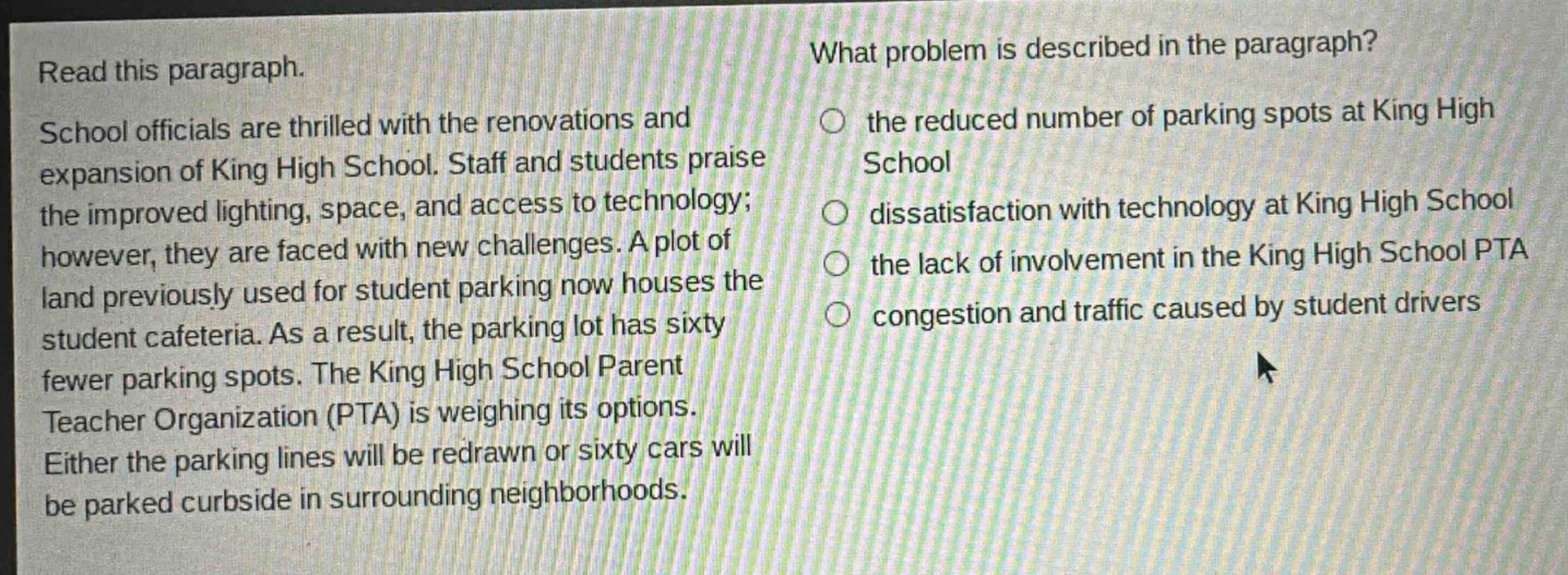 read this paragraph. school officials are thrilled with the renovations and expansion of king high school. staff and students praise the improved lighting, space, and access to technology; however, they are faced with new challenges. a plot of land previously used for student parking now houses the student cafeteria. as a result, the parking lot has sixty fewer parking spots. the king high school parent teacher organization (pta) is weighing its options. either the parking lines will be redrawn or sixty cars will be parked curbside in surrounding neighborhoods. what problem is described in the paragraph? the reduced number of parking spots at king high school dissatisfaction with technology at king high school the lack of involvement in the king high school pta congestion and traffic caused by student drivers
