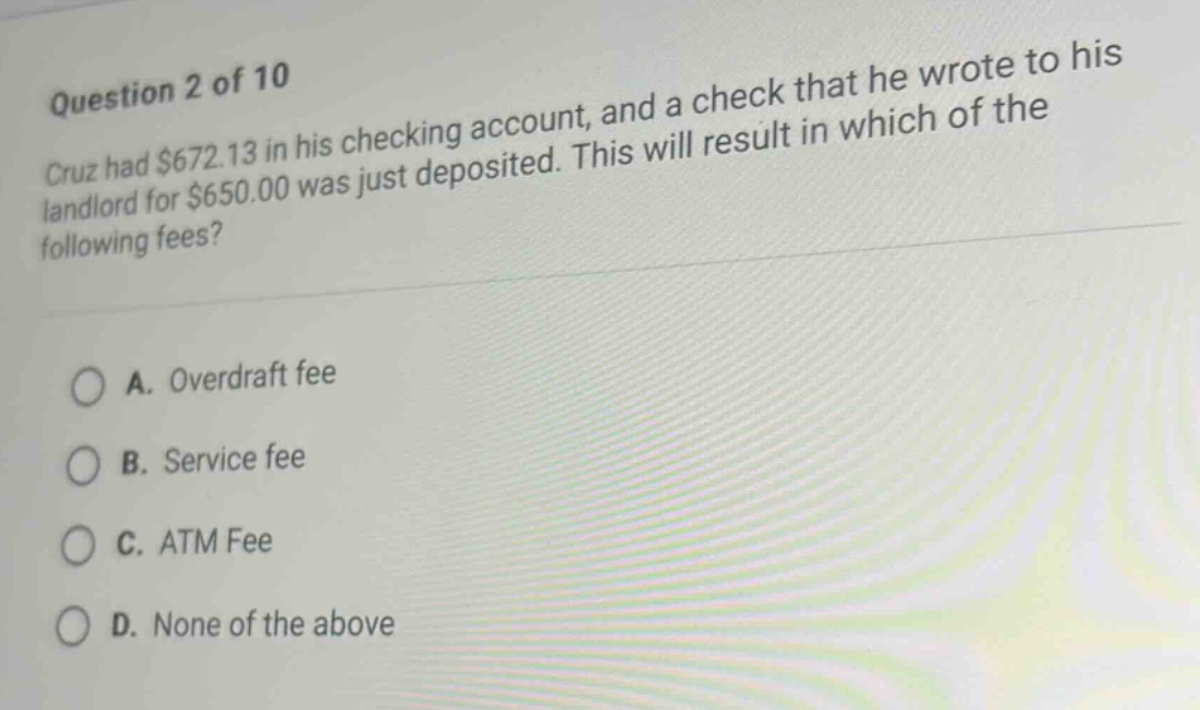 question 2 of 10 cruz had $672.13 in his checking account, and a check that he wrote to his landlord for $650.00 was just deposited. this will result in which of the following fees? a. overdraft fee b. service fee c. atm fee d. none of the above