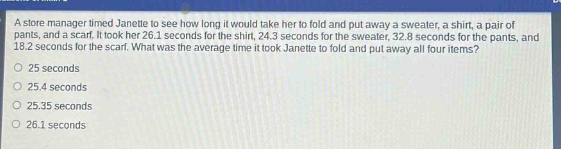 a store manager timed janette to see how long it would take her to fold and put away a sweater, a shirt, a pair of pants, and a scarf. it took her 26.1 seconds for the shirt, 24.3 seconds for the sweater, 32.8 seconds for the pants, and 18.2 seconds for the scarf. what was the average time it took janette to fold and put away all four items?\no 25 seconds\no 25.4 seconds\no 25.35 seconds\no 26.1 seconds