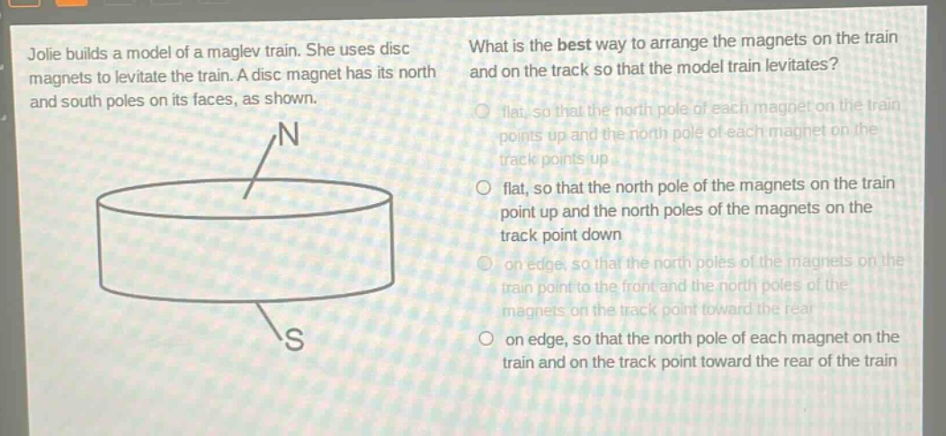 jolie builds a model of a maglev train. she uses disc magnets to levitate the train. a disc magnet has its north and south poles on its faces, as shown. what is the best way to arrange the magnets on the train and on the track so that the model train levitates? flat, so that the north pole of each magnet on the train points up and the north pole of each magnet on the track points up flat, so that the north pole of the magnets on the train point up and the north poles of the magnets on the track point down on edge, so that the north poles of the magnets on the train point to the front and the north poles of the magnets on the track point toward the rear on edge, so that the north pole of each magnet on the train and on the track point toward the rear of the train