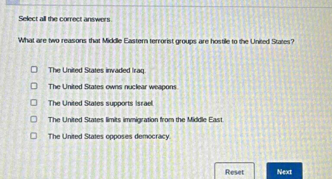 select all the correct answers. what are two reasons that middle eastern terrorist groups are hostile to the united states? the united states invaded iraq. the united states owns nuclear weapons. the united states supports israel. the united states limits immigration from the middle east. the united states opposes democracy.