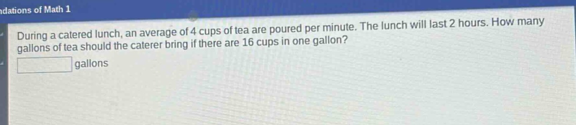 during a catered lunch, an average of 4 cups of tea are poured per minute. the lunch will last 2 hours. how many gallons of tea should the caterer bring if there are 16 cups in one gallon? gallons