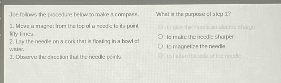 joe follows the procedure below to make a compass. what is the purpose of step 1? 1. move a magnet from the top of a needle to its point fifty times. 2. lay the needle on a cork that is floating in a bowl of water. 3. observe the direction that the needle points. to give the needle an electric charge to make the needle sharper to magnetize the needle to flatten the side of the needle