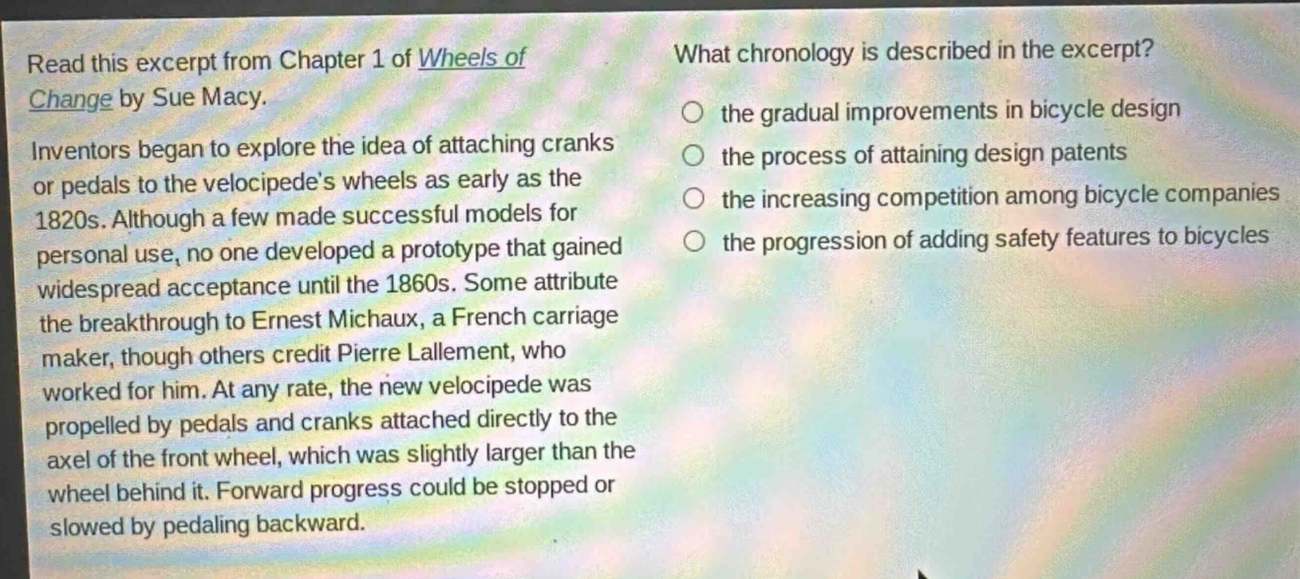 read this excerpt from chapter 1 of wheels of change by sue macy. inventors began to explore the idea of attaching cranks or pedals to the velocipedes wheels as early as the 1820s. although a few made successful models for personal use, no one developed a prototype that gained widespread acceptance until the 1860s. some attribute the breakthrough to ernest michaux, a french carriage maker, though others credit pierre lallement, who worked for him. at any rate, the new velocipede was propelled by pedals and cranks attached directly to the axel of the front wheel, which was slightly larger than the wheel behind it. forward progress could be stopped or slowed by pedaling backward. what chronology is described in the excerpt? the gradual improvements in bicycle design the process of attaining design patents the increasing competition among bicycle companies the progression of adding safety features to bicycles