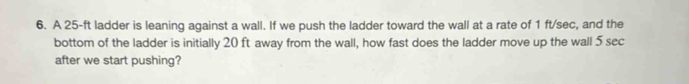 6. a 25 - ft ladder is leaning against a wall. if we push the ladder toward the wall at a rate of 1 ft/sec, and the bottom of the ladder is initially 20 ft away from the wall, how fast does the ladder move up the wall 5 sec after we start pushing?
