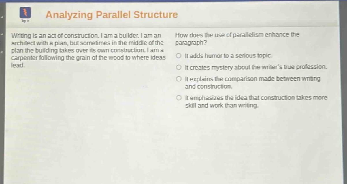 analyzing parallel structure writing is an act of construction. i am a builder. i am an architect with a plan, but sometimes in the middle of the plan the building takes over its own construction. i am a carpenter following the grain of the wood to where ideas lead. how does the use of parallelism enhance the paragraph? it adds humor to a serious topic. it creates mystery about the writers true profession. it explains the comparison made between writing and construction. it emphasizes the idea that construction takes more skill and work than writing.
