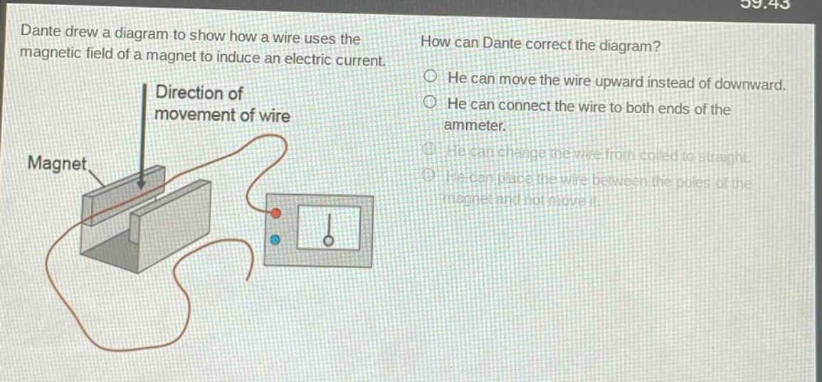 dante drew a diagram to show how a wire uses the magnetic field of a magnet to induce an electric current. how can dante correct the diagram? he can move the wire upward instead of downward. he can connect the wire to both ends of the ammeter. he can change the wire from coiled to straight. he can place the wire between the poles of the magnet and not move it.