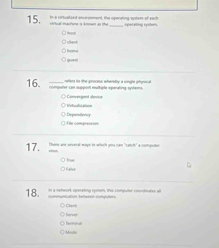 15. in a virtualized environment, the operating system of each virtual machine is known as the ______ operating system. \no host \no client \no home \no guest \n16. ______ refers to the process whereby a single physical computer can support multiple operating systems. \no convergent device \no virtualization \no dependency \no file compression \n17. there are several ways in which you can \catch\ a computer virus. \no true \no false \n18. in a network operating system, this computer coordinates all communication between computers. \no client \no server \no terminal \no mode