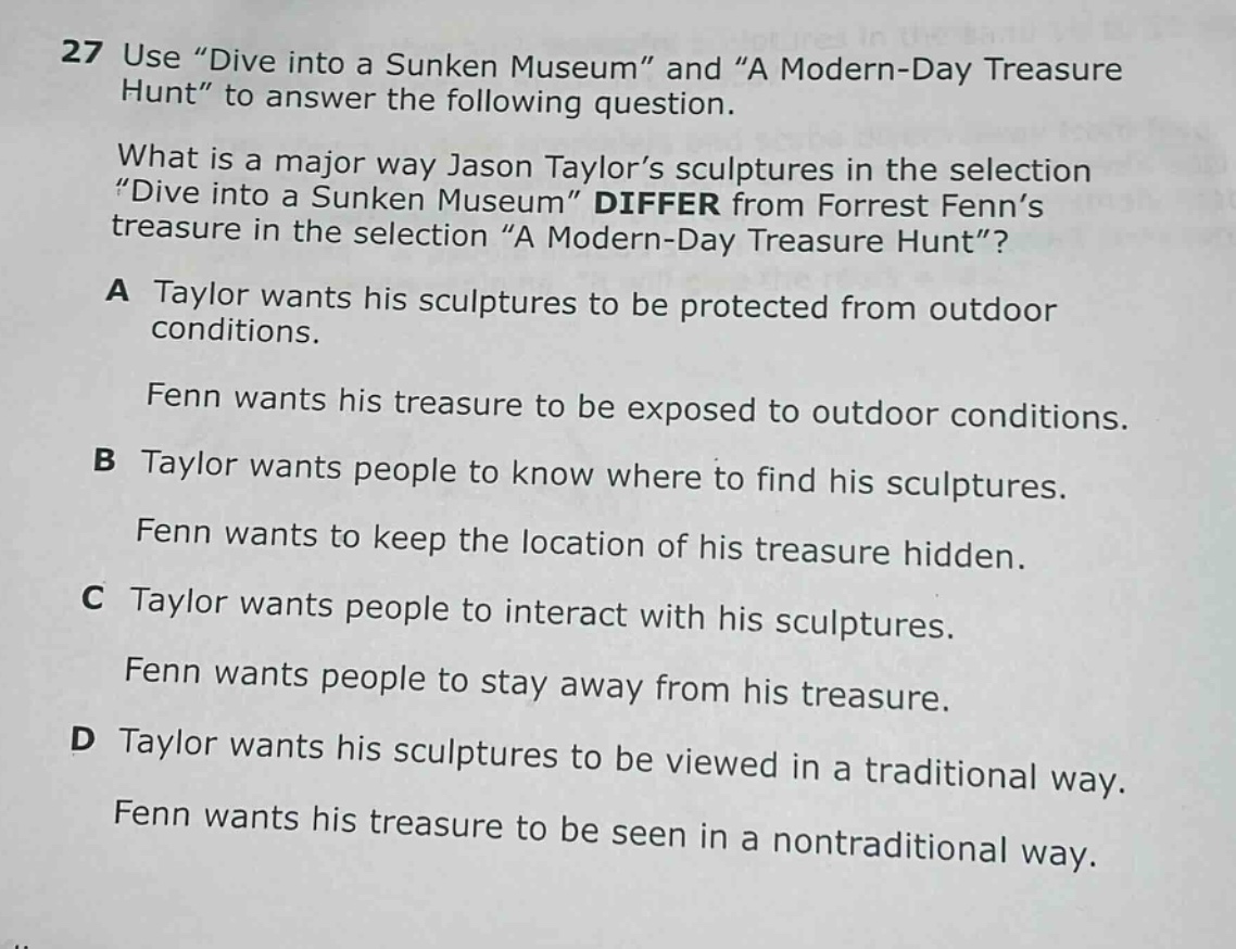 27 use “dive into a sunken museum” and “a modern - day treasure hunt” to answer the following question. what is a major way jason taylor’s sculptures in the selection “dive into a sunken museum” differ from forrest fenn’s treasure in the selection “a modern - day treasure hunt”? a taylor wants his sculptures to be protected from outdoor conditions. fenn wants his treasure to be exposed to outdoor conditions. b taylor wants people to know where to find his sculptures. fenn wants to keep the location of his treasure hidden. c taylor wants people to interact with his sculptures. fenn wants people to stay away from his treasure. d taylor wants his sculptures to be viewed in a traditional way. fenn wants his treasure to be seen in a nontraditional way.