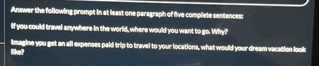 answer the following prompt in at least one paragraph of five complete sentences: if you could travel anywhere in the world, where would you want to go. why? imagine you get an all expenses paid trip to travel to your locations, what would your dream vacation look like?