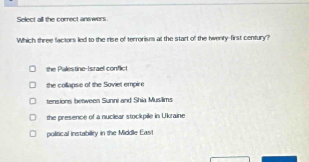 select all the correct answers. which three factors led to the rise of terrorism at the start of the twenty - first century? the palestine - israel conflict the collapse of the soviet empire tensions between sunni and shia muslims the presence of a nuclear stockpile in ukraine political instability in the middle east