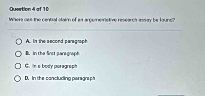 question 4 of 10 where can the central claim of an argumentative research essay be found? a. in the second paragraph b. in the first paragraph c. in a body paragraph d. in the concluding paragraph