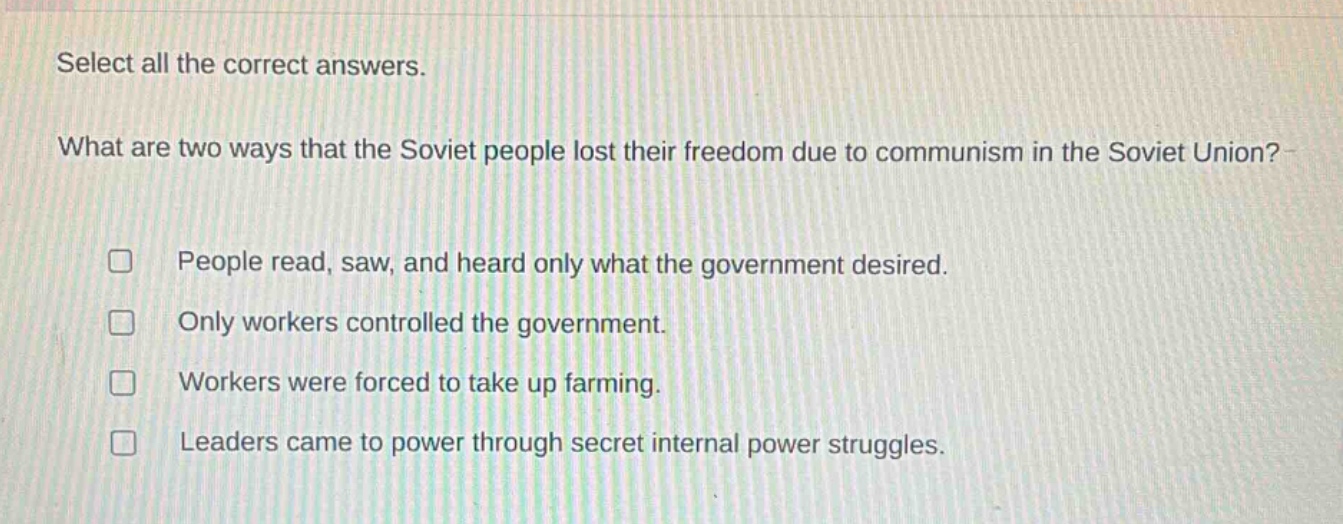 select all the correct answers. what are two ways that the soviet people lost their freedom due to communism in the soviet union? people read, saw, and heard only what the government desired. only workers controlled the government. workers were forced to take up farming. leaders came to power through secret internal power struggles.