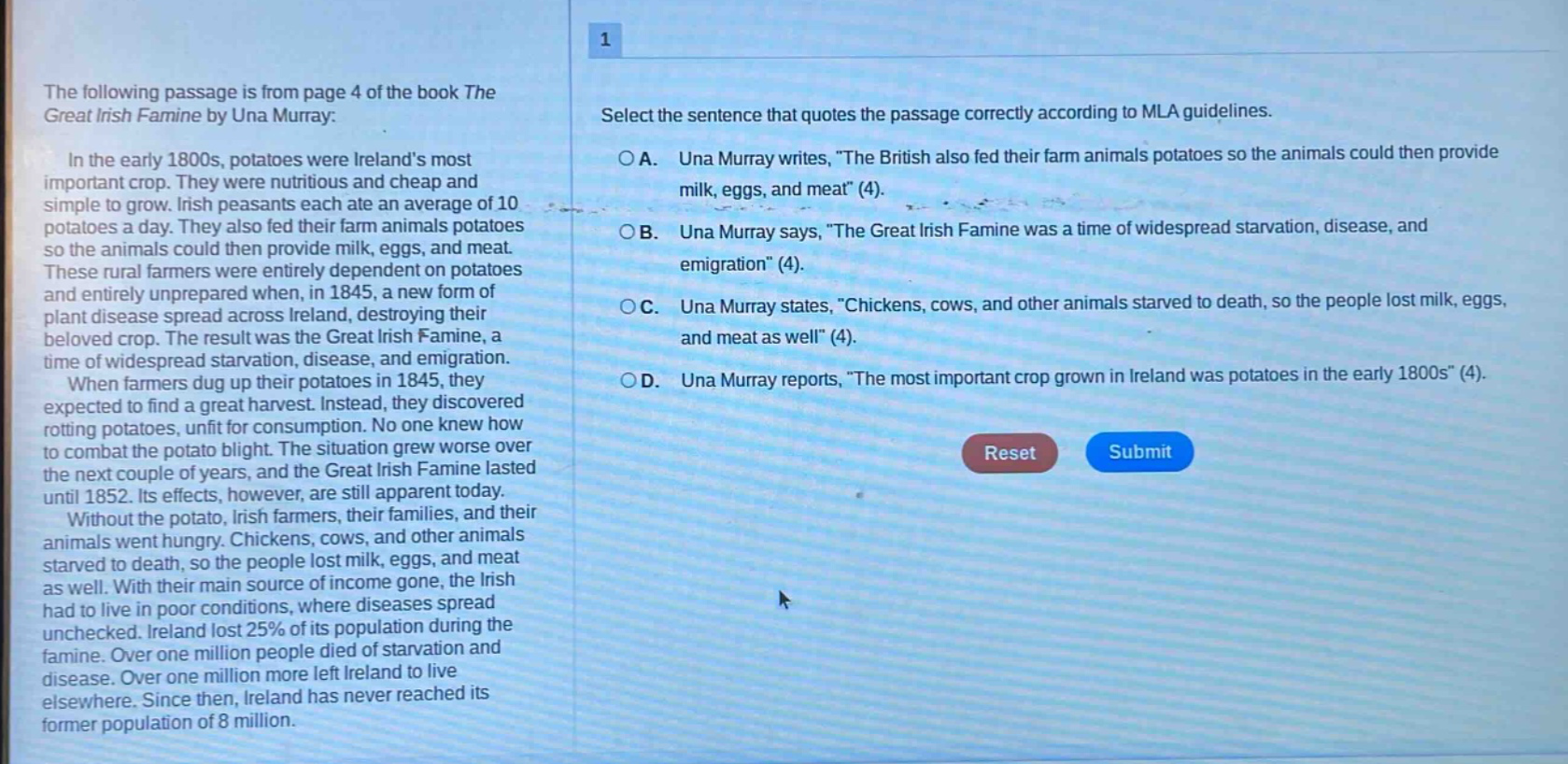 the following passage is from page 4 of the book the great irish famine by una murray: in the early 1800s, potatoes were irelands most important crop. they were nutritious and cheap and simple to grow. irish peasants each ate an average of 10 potatoes a day. they also fed their farm animals potatoes so the animals could then provide milk, eggs, and meat. these rural farmers were entirely dependent on potatoes and entirely unprepared when, in 1845, a new form of plant disease spread across ireland, destroying their beloved crop. the result was the great irish famine, a time of widespread starvation, disease, and emigration. when farmers dug up their potatoes in 1845, they expected to find a great harvest. instead, they discovered rotting potatoes, unfit for consumption. no one knew how to combat the potato blight. the situation grew worse over the next couple of years, and the great irish famine lasted until 1852. its effects, however, are still apparent today. without the potato, irish farmers, their families, and their animals went hungry. chickens, cows, and other animals starved to death, so the people lost milk, eggs, and meat as well. with their main source of income gone, the irish had to live in poor conditions, where diseases spread unchecked. ireland lost 25% of its population during the famine. over one million people died of starvation and disease. over one million more left ireland to live elsewhere. since then, ireland has never reached its former population of 8 million. 1 select the sentence that quotes the passage correctly according to mla guidelines. a. una murray writes, \the british also fed their farm animals potatoes so the animals could then provide milk, eggs, and meat\ (4). b. una murray says, \the great irish famine was a time of widespread starvation, disease, and emigration\ (4). c. una murray states, \chickens, cows, and other animals starved to death, so the people lost milk, eggs, and meat as well\ (4). d. una murray reports, \the most important crop grown in ireland was potatoes in the early 1800s\ (4).