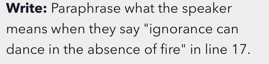 write: paraphrase what the speaker means when they say \ignorance can dance in the absence of fire\ in line 17.