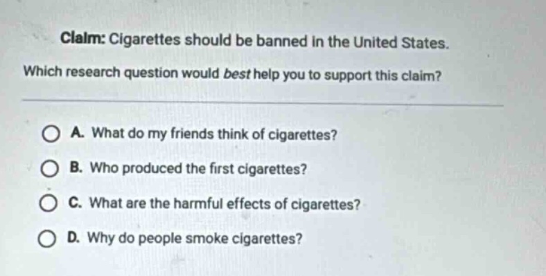 claim: cigarettes should be banned in the united states. which research question would best help you to support this claim? a. what do my friends think of cigarettes? b. who produced the first cigarettes? c. what are the harmful effects of cigarettes? d. why do people smoke cigarettes?