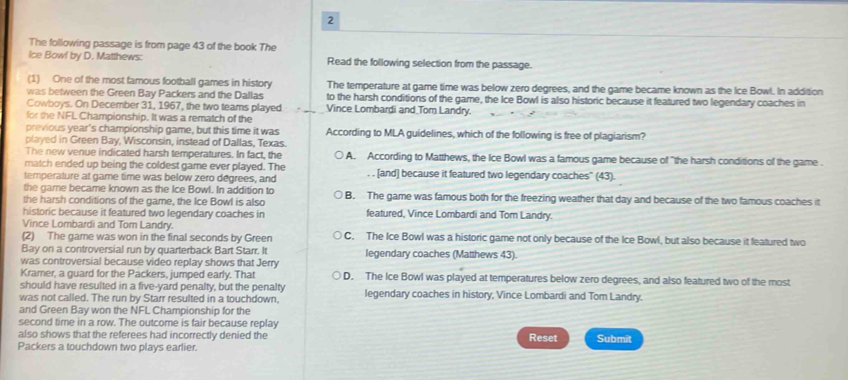 the following passage is from page 43 of the book the ice bowl by d. matthews: (1) one of the most famous football games in history was between the green bay packers and the dallas cowboys. on december 31, 1967, the two teams played for the nfl championship. it was a rematch of the previous years championship game, but this time it was played in green bay, wisconsin, instead of dallas, texas. the new venue indicated harsh temperatures. in fact, the match ended up being the coldest game ever played. the temperature at game time was below zero degrees, and the game became known as the ice bowl. in addition to the harsh conditions of the game, the ice bowl is also historic because it featured two legendary coaches in vince lombardi and tom landry. (2) the game was won in the final seconds by green bay on a controversial run by quarterback bart starr. it was controversial because video replay shows that jerry kramer, a guard for the packers, jumped early. that should have resulted in a five - yard penalty, but the penalty was not called. the run by starr resulted in a touchdown, and green bay won the nfl championship for the second time in a row. the outcome is fair because replay also shows that the referees had incorrectly denied the packers a touchdown two plays earlier. 2 read the following selection from the passage. the temperature at game time was below zero degrees, and the game became known as the ice bowl. in addition to the harsh conditions of the game, the ice bowl is also historic because it featured two legendary coaches in vince lombardi and tom landry. according to mla guidelines, which of the following is free of plagiarism? a. according to matthews, the ice bowl was a famous game because of \the harsh conditions of the game...and because it featured two legendary coaches\ (43). b. the game was famous both for the freezing weather that day and because of the two famous coaches it featured, vince lombardi and tom landry. c. the ice bowl was a historic game not only because of the ice bowl, but also because it featured two legendary coaches (matthews 43). d. the ice bowl was played at temperatures below zero degrees, and also featured two of the most legendary coaches in history, vince lombardi and tom landry.