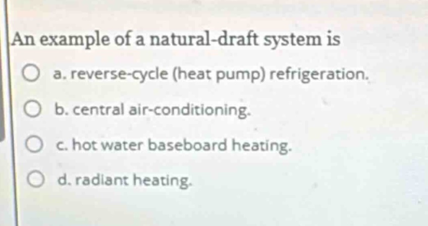 an example of a natural - draft system is\na. reverse - cycle (heat pump) refrigeration.\nb. central air - conditioning.\nc. hot water baseboard heating.\nd. radiant heating.
