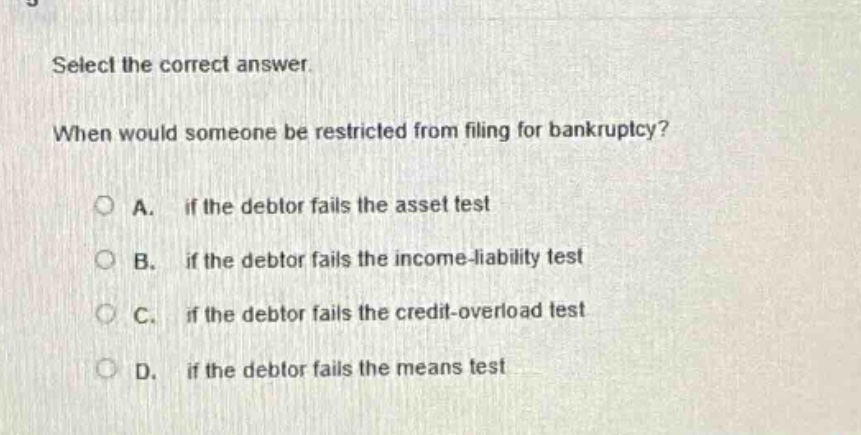 select the correct answer. when would someone be restricted from filing for bankruptcy? a. if the debtor fails the asset test b. if the debtor fails the income - liability test c. if the debtor fails the credit - overload test d. if the debtor fails the means test