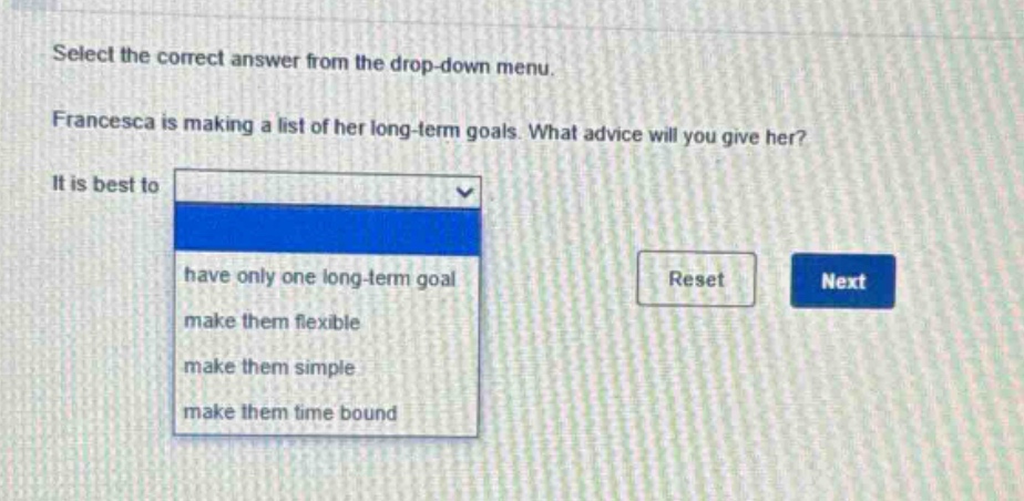 select the correct answer from the drop - down menu. francesca is making a list of her long - term goals. what advice will you give her? it is best to have only one long - term goal make them flexible make them simple make them time bound