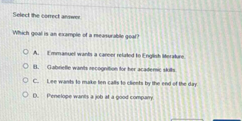 select the correct answer. which goal is an example of a measurable goal? a. emmanuel wants a career related to english literature. b. gabrielle wants recognition for her academic skills. c. lee wants to make ten calls to clients by the end of the day. d. penelope wants a job at a good company.