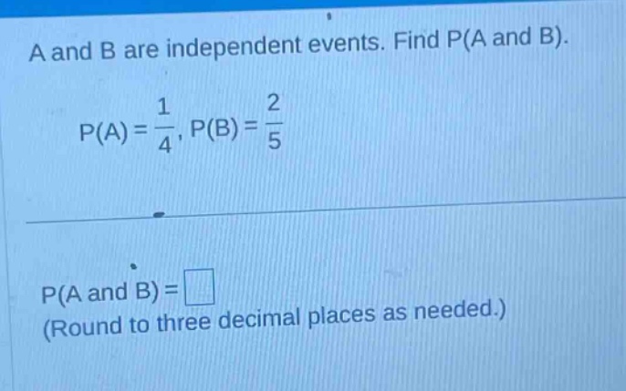 a and b are independent events. find p(a and b). p(a)=1/4, p(b)=2/5 p(a and b)= (round to three decimal places as needed.)