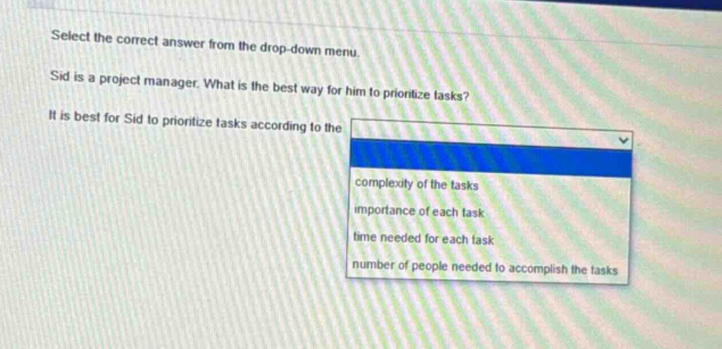 select the correct answer from the drop - down menu. sid is a project manager. what is the best way for him to prioritize tasks? it is best for sid to prioritize tasks according to the complexity of the tasks importance of each task time needed for each task number of people needed to accomplish the tasks