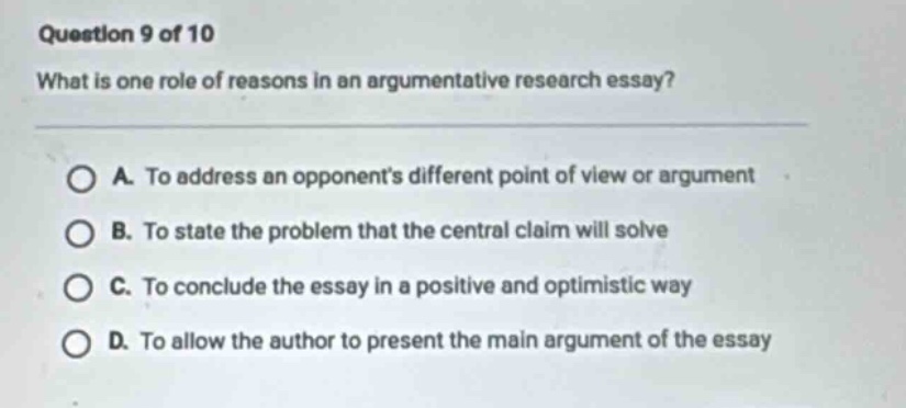 question 9 of 10 what is one role of reasons in an argumentative research essay? a. to address an opponents different point of view or argument b. to state the problem that the central claim will solve c. to conclude the essay in a positive and optimistic way d. to allow the author to present the main argument of the essay