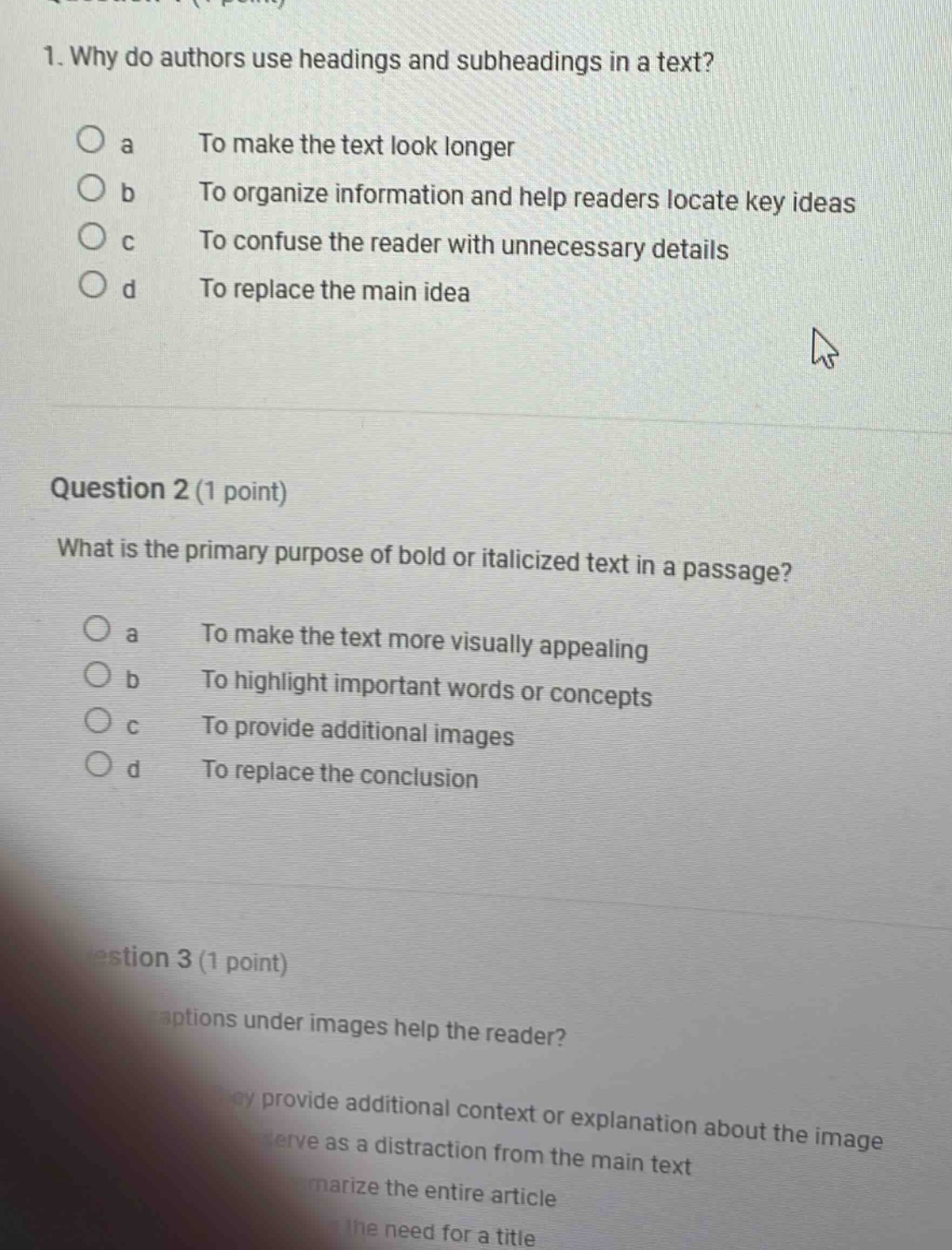 1. why do authors use headings and subheadings in a text?\no a to make the text look longer\no b to organize information and help readers locate key ideas\no c to confuse the reader with unnecessary details\no d to replace the main idea\nquestion 2 (1 point)\nwhat is the primary purpose of bold or italicized text in a passage?\no a to make the text more visually appealing\no b to highlight important words or concepts\no c to provide additional images\no d to replace the conclusion\nquestion 3 (1 point)\ncaptions under images help the reader?\nthey provide additional context or explanation about the image\nserve as a distraction from the main text\nsummarize the entire article\neliminate the need for a title