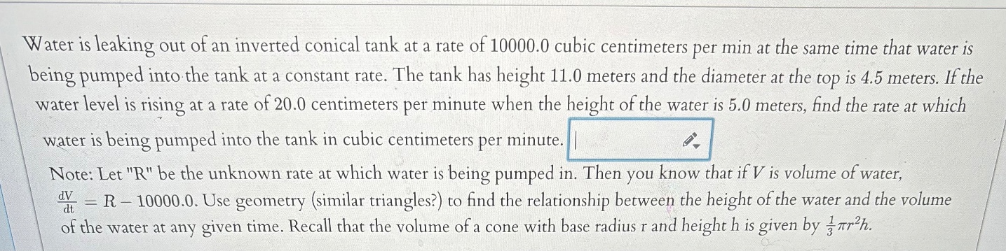 water is leaking out of an inverted conical tank at a rate of 10000.0 cubic centimeters per min at the same time that water is being pumped into the tank at a constant rate. the tank has height 11.0 meters and the diameter at the top is 4.5 meters. if the water level is rising at a rate of 20.0 centimeters per minute when the height of the water is 5.0 meters, find the rate at which water is being pumped into the tank in cubic centimeters per minute. note: let \r\ be the unknown rate at which water is being pumped in. then you know that if v is volume of water, dv/dt = r - 10000.0. use geometry (similar triangles?) to find the relationship between the height of the water and the volume of the water at any given time. recall that the volume of a cone with base radius r and height h is given by 1/3 πr²h.