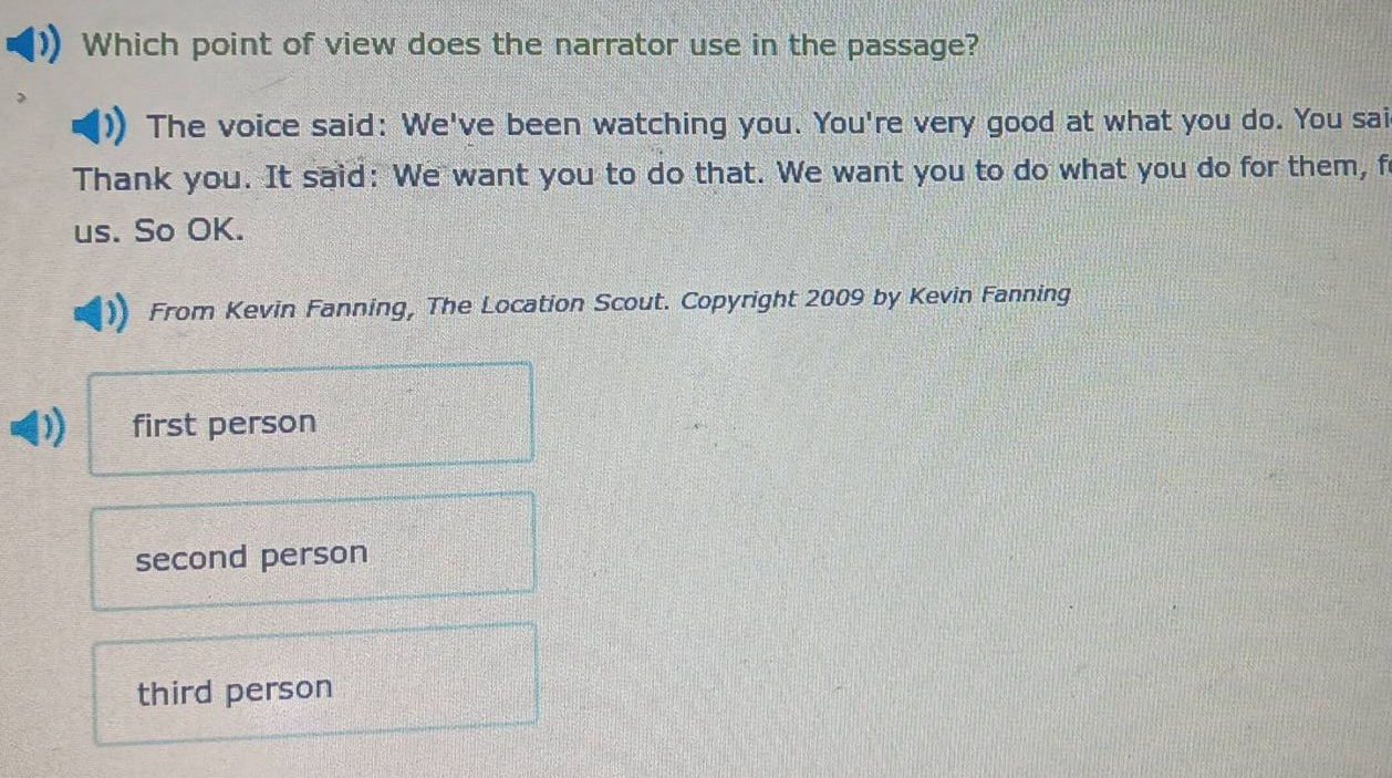 which point of view does the narrator use in the passage? the voice said: weve been watching you. youre very good at what you do. you said: thank you. it said: we want you to do that. we want you to do what you do for them, for us. so ok. from kevin fanning, the location scout. copyright 2009 by kevin fanning first person second person third person