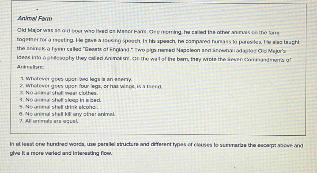 animal farm old major was an old boar who lived on manor farm. one morning, he called the other animals on the farm together for a meeting. he gave a rousing speech. in his speech, he compared humans to parasites. he also taught the animals a hymn called “beasts of england.” two pigs named napoleon and snowball adapted old major’s ideas into a philosophy they called animalism. on the wall of the barn, they wrote the seven commandments of animalism: 1. whatever goes upon two legs is an enemy. 2. whatever goes upon four legs, or has wings, is a friend. 3. no animal shall wear clothes. 4. no animal shall sleep in a bed. 5. no animal shall drink alcohol. 6. no animal shall kill any other animal. 7. all animals are equal. in at least one hundred words, use parallel structure and different types of clauses to summarize the excerpt above and give it a more varied and interesting flow.