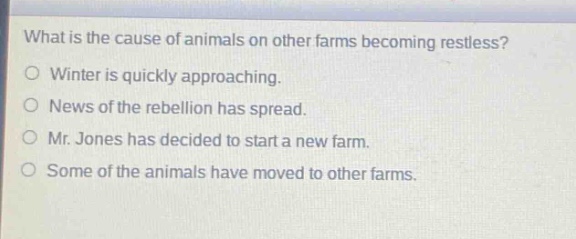 what is the cause of animals on other farms becoming restless?\no winter is quickly approaching.\no news of the rebellion has spread.\no mr. jones has decided to start a new farm.\no some of the animals have moved to other farms.