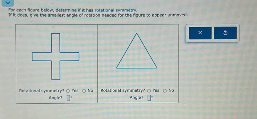 for each figure below, determine if it has rotational symmetry. if it does, give the smallest angle of rotation needed for the figure to appear unmoved. rotational symmetry? o yes o no angle? ° rotational symmetry? o yes o no angle? °