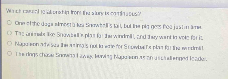which casual relationship from the story is continuous? one of the dogs almost bites snowballs tail, but the pig gets free just in time. the animals like snowballs plan for the windmill, and they want to vote for it. napoleon advises the animals not to vote for snowballs plan for the windmill. the dogs chase snowball away, leaving napoleon as an unchallenged leader.