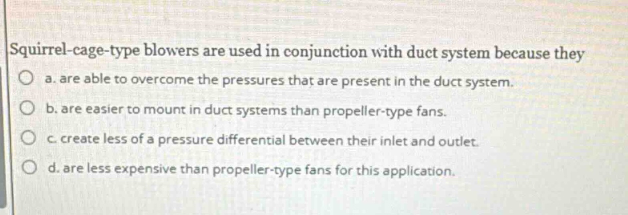 squirrel - cage - type blowers are used in conjunction with duct system because they\no a. are able to overcome the pressures that are present in the duct system.\no b. are easier to mount in duct systems than propeller - type fans.\no c. create less of a pressure differential between their inlet and outlet.\no d. are less expensive than propeller - type fans for this application.