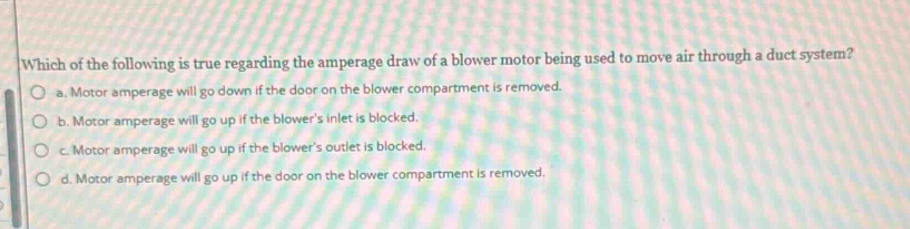 which of the following is true regarding the amperage draw of a blower motor being used to move air through a duct system? a. motor amperage will go down if the door on the blower compartment is removed. b. motor amperage will go up if the blowers inlet is blocked. c. motor amperage will go up if the blowers outlet is blocked. d. motor amperage will go up if the door on the blower compartment is removed.