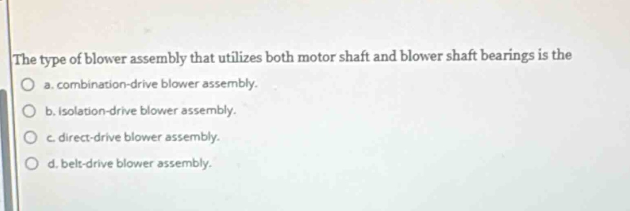 the type of blower assembly that utilizes both motor shaft and blower shaft bearings is the\na. combination - drive blower assembly.\nb. isolation - drive blower assembly.\nc. direct - drive blower assembly.\nd. belt - drive blower assembly.