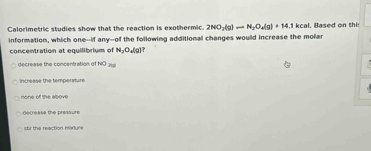 calorimetric studies show that the reaction is exothermic. 2no2(g) ⇌ n2o4(g) + 14.1 kcal. based on this information, which one--if any--of the following additional changes would increase the molar concentration at equilibrium of n2o4(g)? decrease the concentration of no 2(g) increase the temperature none of the above decrease the pressure stir the reaction mixture