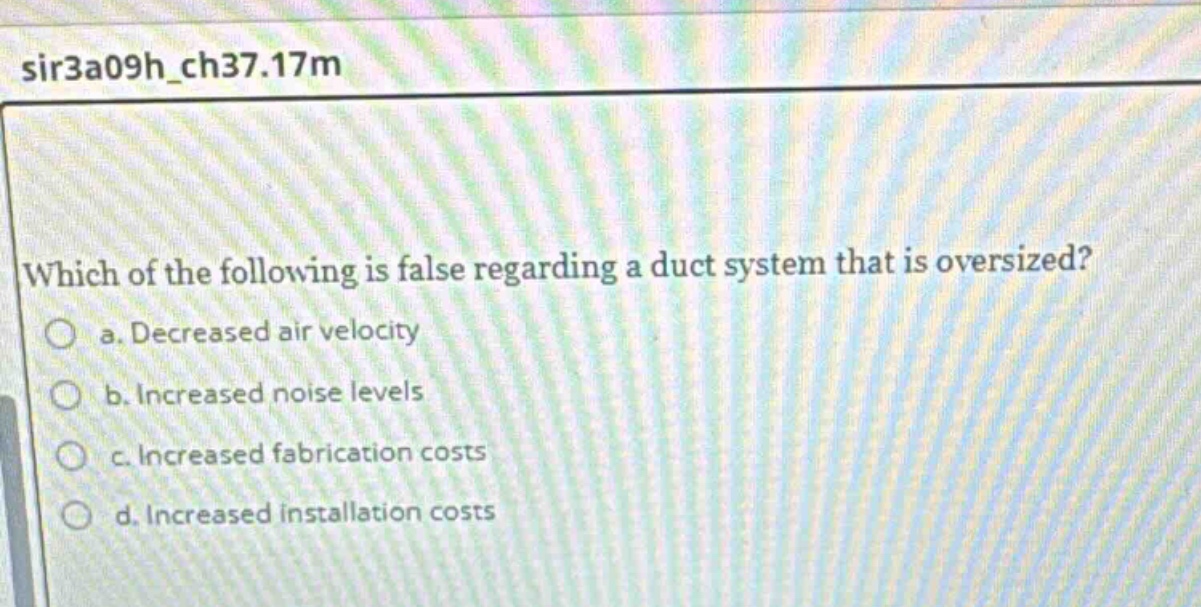 which of the following is false regarding a duct system that is oversized? a. decreased air velocity b. increased noise levels c. increased fabrication costs d. increased installation costs